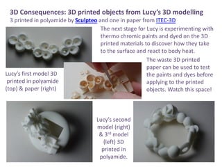 3D Consequences: 3D printed objects from Lucys 3D modelling
3 printed in polyamide by Sculpteo and one in paper from ITEC-3D
The next stage for Lucy is experimenting with
thermo chromic paints and dyed on the 3D
printed materials to discover how they take
to the surface and react to body heat.
The waste 3D printed
paper can be used to test
the paints and dyes before
applying to the printed
objects. Watch this space!
Lucys first model 3D
printed in polyamide
(top) & paper (right)
Lucys second
model (right)
& 3rd model
(left) 3D
printed in
polyamide.
 