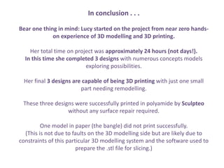 In conclusion . . .
Bear one thing in mind: Lucy started on the project from near zero hands-
on experience of 3D modelling and 3D printing.
Her total time on project was approximately 24 hours (not days!).
In this time she completed 3 designs with numerous concepts models
exploring possibilities.
Her final 3 designs are capable of being 3D printing with just one small
part needing remodelling.
These three designs were successfully printed in polyamide by Sculpteo
without any surface repair required.
One model in paper (the bangle) did not print successfully.
(This is not due to faults on the 3D modelling side but are likely due to
constraints of this particular 3D modelling system and the software used to
prepare the .stl file for slicing.)
 