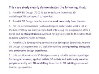 This case study clearly demonstrates the following, that:
1. Anarkik 3D Design (A3D) is easier to learn than most 3D
modelling/CAD packages & to learn fast
2. Anarkik 3D Design enables users to work creatively from the start
3. for the occasional user (such as designer makers who work a lot at
the bench) they are able to come back into using the programme after a
break and be straight back in without having to relearn to the extent that
complex CAD interfaces demand.
4. Anarkik3Ds 3D modelling software plus 3D haptics (bundled: Anarkik
3D Design package) makes 3D digital modelling an engrossing, enjoyable
and productive design experience.
5. this positions Anarkik 3D Design as a very suitable software package
for designer makers, applied artists, 3D artists and artistically creative
people for entry into 3D modelling to access to 3D printing as a sound
business proposition
 