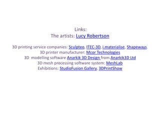 Links:
The artists: Lucy Robertson
3D printing service companies: Sculpteo, ITEC-3D, i.materialise, Shapeways.
3D printer manufacturer: Mcor Technologies
3D modelling software Anarkik 3D Design from Anarkik3D Ltd
3D mesh processing software system: MeshLab
Exhibitions: StudioFusion Gallery, 3DPrintShow
 