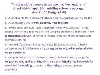 This case study demonstrates two, no, five, features of
Anarkik3Ds haptic 3D modelling software package:
Anarkik 3D Design (A3D)
1. A3D: easier to learn than most 3D modelling/CAD packages & to learn fast
2. A3D: enables users to work creatively from the start
3. for the occasional user (such as designer makers who work a lot at the
bench) they are able to come back into using the programme after a break and
be straight back in without having to relearn to the extent that complex CAD
interfaces demand.
4. Anarkik3Ds 3D modelling software plus 3D haptics (Anarkik 3D Design
package) makes 3D digital modelling an engrossing, enjoyable and productive
design experience.
5. this positions Anarkik 3D Design as a very suitable software package for
designer makers, applied artists, 3D artists and artistically creative people for
entry into 3D modelling to access to 3D printing as a sound business
proposition.
 