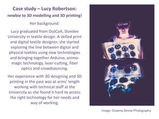 Case study C Lucy Robertson:
newbie to 3D modelling and 3D printing!
Her background:
Lucy graduated from DoJCoA, Dundee
University in textile design. A skilled print
and digital textile designer, she started
exploring the line between digital and
physical textiles using new technologies
and bringing together Arduino, animo-
magic technology, laser-cutting, fiber
optics and crowdsourcing.
Her experience with 3D designing and 3D
printing in the past was at arms length
working with technical staff at the
University as she found it hard to access
the right technology for her needs and
way of working.
Image: Graeme Binnie Photography
 