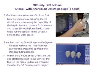 28th July. First session:
tutorial with Anarkik 3D Design package (3 hours)
1. that it is easier to learn and to learn fast.
? Lucy worked on navigating in the 3D
virtual work space using the capability of
the haptic device to move in 3 dimensions
and to use 3D touch (force feedback) to
know where you are in this virtual 3
dimensional work space.
2. enables users to be working creatively from
the start without the steep learning
curve that is presented by traditional
standard CAD packages
? Within the 3 hours of this 1st session she
also started learning to use some of the
tools in the menu to develop emerging
ideas for the 3D Consequences project.
 