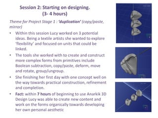 Session 2: Starting on designing.
(3- 4 hours)
Theme for Project Stage 1 : duplication (copy/paste,
mirror)
? Within this session Lucy worked on 3 potential
ideas. Being a textile artists she wanted to explore
flexibility and focused on units that could be
linked.
? The tools she worked with to create and construct
more complex forms from primitives include
Boolean subtraction, copy/paste, deform, move
and rotate, group/ungroup.
? She finishing her first day with one concept well on
the way towards practical construction, refinement
and completion.
? Fact: within 7 hours of beginning to use Anarkik 3D
Design Lucy was able to create new content and
work on the forms organically towards developing
her own personal aesthetic
 