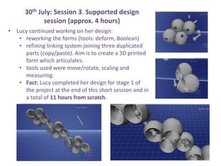 30th July: Session 3. Supported design
session (approx. 4 hours)
? Lucy continued working on her design:
? reworking the forms (tools: deform, Boolean)
? refining linking system joining three duplicated
parts (copy/paste). Aim is to create a 3D printed
form which articulates.
? tools used were move/rotate, scaling and
measuring.
? Fact: Lucy completed her design for stage 1 of
the project at the end of this short session and in
a total of 11 hours from scratch.
 