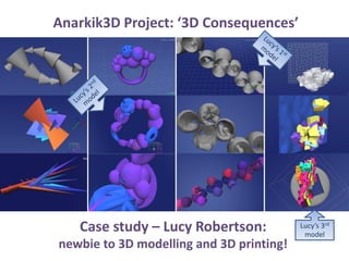 Anarkik3D Project: ‘3D Consequences’
Case study – Lucy Robertson:
newbie to 3D modelling and 3D printing!
Lucy’s 3rd
model
 