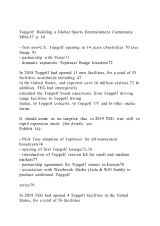 Topgolf: Building a Global Sports Entertainment Community
SPM-57 p. 10
- first non-U.S. Topgolf opening in 14 years (Australia) 70 (see
Image 9)
- partnership with Vistar71
- dramatic expansion Toptracer Range locations72
In 2018 Topgolf had opened 11 new facilities, for a total of 51
facilities worldwide including 47
in the United States, and expected over 16 million visitors.73 In
addition, TEG had strategically
extended the Topgolf brand experience from Topgolf driving
range facilities to Topgolf Swing
Suites, to Topgolf concerts, to Topgolf TV and to other media
forms.
It should come as no surprise that in 2019 TEG was still in
rapid expansion mode (for details see
Exhibit 14):
- PGA Tour adoption of Toptracer for all tournament
broadcasts74
- opening of first Topgolf Lounge75,76
- introduction of Topgolf version EZ for small and medium
markets77
- partnership agreement for Topgolf venues in Europe78
- association with Westbrook Media (Jada & Will Smith) to
produce additional Topgolf
series79
In 2019 TEG had opened 4 Topgolf facilities in the United
States, for a total of 56 facilities
 