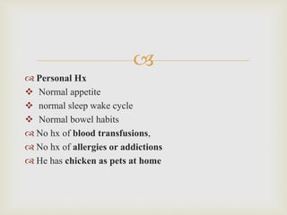 
 Personal Hx
 Normal appetite
 normal sleep wake cycle
 Normal bowel habits
 No hx of blood transfusions,
 No hx of allergies or addictions
 He has chicken as pets at home
 