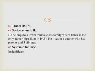 
 Travel Hx: Nil
 Socioeconomic Hx
He belongs to a lower middle class family where father is the
only earner(pipe fitter in PAF). He lives in a quarter with his
parents and 3 siblings.
 Systemic Inquiry:
Insignificant
 
