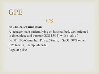 
 Clinical examination
A teenager male patient, lying on hospital bed, well oriented
in time, place and person (GCS 15/15) with vitals of
 BP: 100/60mmHg, Pulse: 68/min, SaO2: 98% on air
RR: 16/min, Temp: afebrile,
Regular pulse
GPE
 