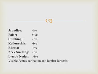 
Jaundice: -ive
Palor: +ive
Clubbing: -ive
Koilonychia: -ive
Edema: -ive
Neck Swelling: -ive
Lymph Nodes: -ive
Visible Pectus carinatum and lumbar lordosis
 