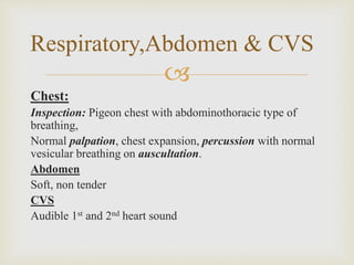 
Chest:
Inspection: Pigeon chest with abdominothoracic type of
breathing,
Normal palpation, chest expansion, percussion with normal
vesicular breathing on auscultation.
Abdomen
Soft, non tender
CVS
Audible 1st and 2nd heart sound
Respiratory,Abdomen & CVS
 