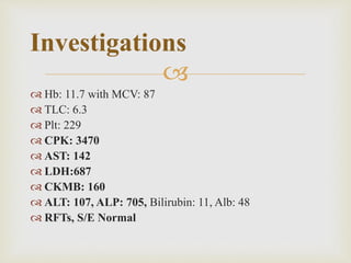 
 Hb: 11.7 with MCV: 87
 TLC: 6.3
 Plt: 229
 CPK: 3470
 AST: 142
 LDH:687
 CKMB: 160
 ALT: 107, ALP: 705, Bilirubin: 11, Alb: 48
 RFTs, S/E Normal
Investigations
 