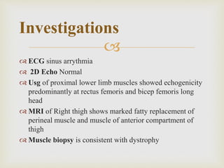 
 ECG sinus arrythmia
 2D Echo Normal
 Usg of proximal lower limb muscles showed echogenicity
predominantly at rectus femoris and bicep femoris long
head
 MRI of Right thigh shows marked fatty replacement of
perineal muscle and muscle of anterior compartment of
thigh
 Muscle biopsy is consistent with dystrophy
Investigations
 