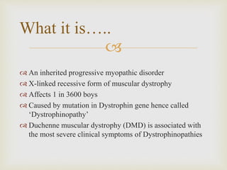 
 An inherited progressive myopathic disorder
 X-linked recessive form of muscular dystrophy
 Affects 1 in 3600 boys
 Caused by mutation in Dystrophin gene hence called
‘Dystrophinopathy’
 Duchenne muscular dystrophy (DMD) is associated with
the most severe clinical symptoms of Dystrophinopathies
What it is…..
 