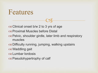 
 Clinical onset b/w 2 to 3 yrs of age
 Proximal Muscles before Distal
 Pelvic, shoulder girdle, later limb and respiratory
muscles
 Difficulty running, jumping, walking upstairs
 Waddling gait
 Lumbar lordosis
 Pseudohypertrophy of calf
Features
 