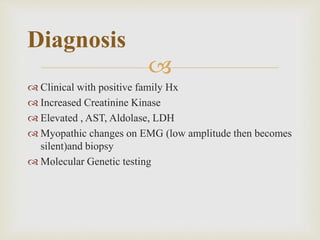 
 Clinical with positive family Hx
 Increased Creatinine Kinase
 Elevated , AST, Aldolase, LDH
 Myopathic changes on EMG (low amplitude then becomes
silent)and biopsy
 Molecular Genetic testing
Diagnosis
 