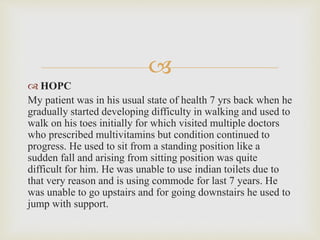 
 HOPC
My patient was in his usual state of health 7 yrs back when he
gradually started developing difficulty in walking and used to
walk on his toes initially for which visited multiple doctors
who prescribed multivitamins but condition continued to
progress. He used to sit from a standing position like a
sudden fall and arising from sitting position was quite
difficult for him. He was unable to use indian toilets due to
that very reason and is using commode for last 7 years. He
was unable to go upstairs and for going downstairs he used to
jump with support.
 