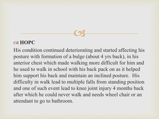 
 HOPC
His condition continued deteriorating and started affecting his
posture with formation of a bulge (about 4 yrs back), in his
anterior chest which made walking more difficult for him and
he used to walk in school with his back pack on as it helped
him support his back and maintain an inclined posture. His
difficulty in walk lead to multiple falls from standing position
and one of such event lead to knee joint injury 4 months back
after which he could never walk and needs wheel chair or an
attendant to go to bathroom.
 