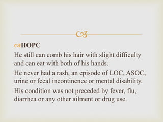 
HOPC
He still can comb his hair with slight difficulty
and can eat with both of his hands.
He never had a rash, an episode of LOC, ASOC,
urine or fecal incontinence or mental disability.
His condition was not preceded by fever, flu,
diarrhea or any other ailment or drug use.
 