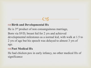 
 Birth and Developmental Hx
He is 3rd product of non consanguinous marriage,
Born via SVD, breast fed for 2 yrs and achieved
developmental milestones as a normal kid, with walk at 1.5 to
2 yrs of age but his speech was delayed to almost 3 yrs of
age.
 Past Medical Hx
He had chicken pox in early infancy, no other medical Hx of
significance
 