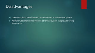 Disadvantages
 Users who don’t have internet connection can not access the system
 Admin must enter correct records otherwise system will provide wrong
information
 