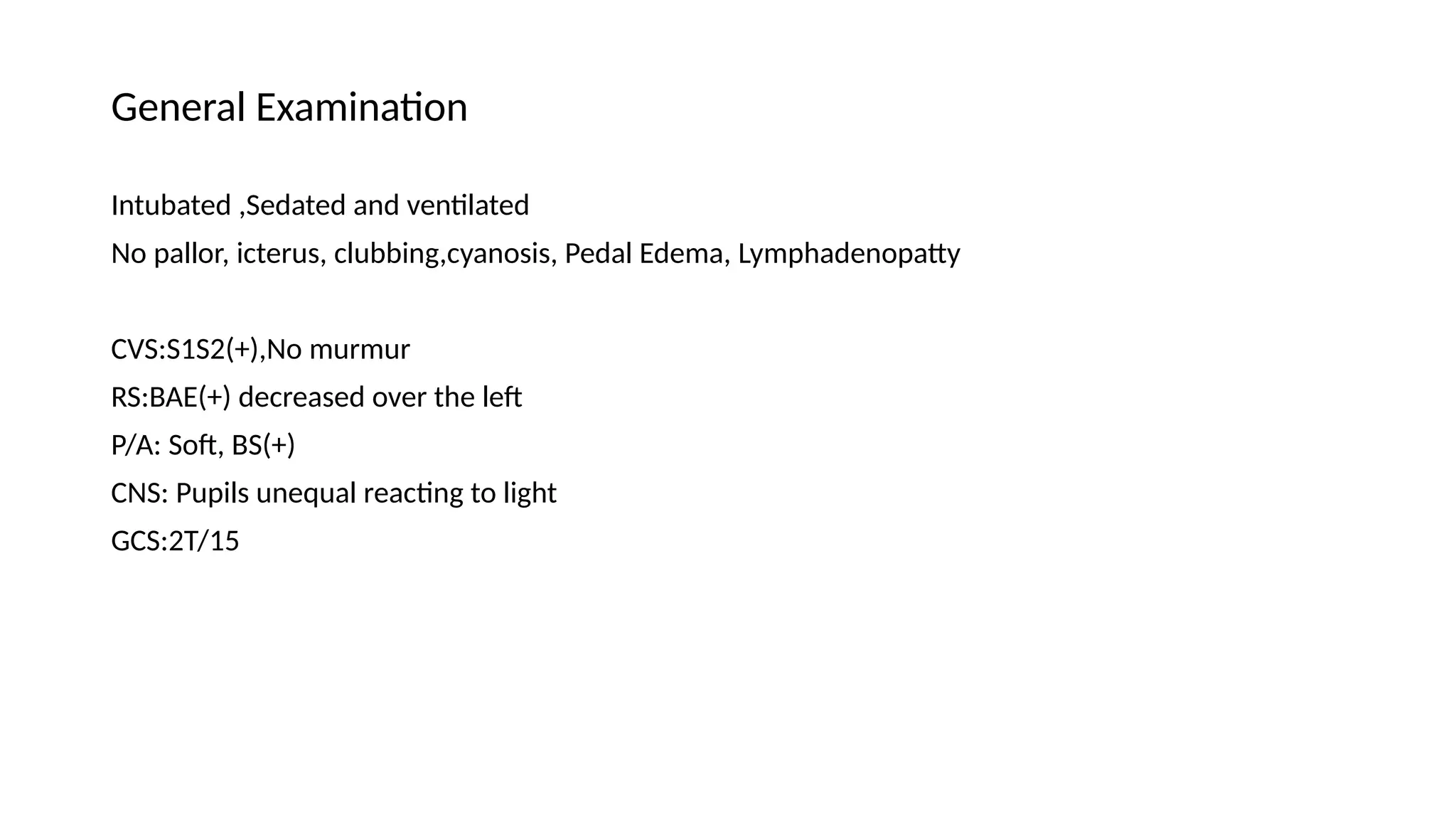 General Examination
Intubated ,Sedated and ventilated
No pallor, icterus, clubbing,cyanosis, Pedal Edema, Lymphadenopatty
CVS:S1S2(+),No murmur
RS:BAE(+) decreased over the left
P/A: Soft, BS(+)
CNS: Pupils unequal reacting to light
GCS:2T/15
 