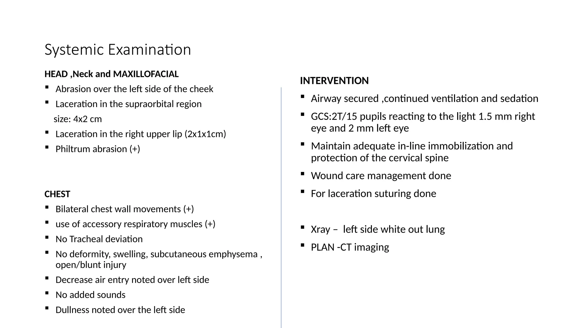 Systemic Examination
HEAD ,Neck and MAXILLOFACIAL
 Abrasion over the left side of the cheek
 Laceration in the supraorbital region
size: 4x2 cm
 Laceration in the right upper lip (2x1x1cm)
 Philtrum abrasion (+)
CHEST
 Bilateral chest wall movements (+)
 use of accessory respiratory muscles (+)
 No Tracheal deviation
 No deformity, swelling, subcutaneous emphysema ,
open/blunt injury
 Decrease air entry noted over left side
 No added sounds
 Dullness noted over the left side
INTERVENTION
 Airway secured ,continued ventilation and sedation
 GCS:2T/15 pupils reacting to the light 1.5 mm right
eye and 2 mm left eye
 Maintain adequate in-line immobilization and
protection of the cervical spine
 Wound care management done
 For laceration suturing done
 Xray – left side white out lung
 PLAN -CT imaging
 