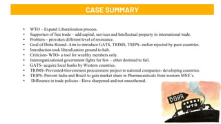 3
Case Summary-
CASE SUMMARY
• WTO – Expand Liberalization process.
• Supporters of free trade – add capital, services and Intellectual property in international trade.
• Problem – provokes different level of resistance.
• Goal of Doha Round- Aim to introduce GATS, TRIMS, TRIPS- earlier rejected by poor countries.
• Introduction took liberalization ground to halt.
• Criticism- WTO- a tool for wealthy members only.
• Interorganizational government fights for few – other destined to fail.
• GATS- acquire local banks by Western countries.
• TRIMS- Prevented-Government procurement project to national companies- developing countries.
• TRIPS- Prevent India and Brazil to gain market share in Pharmaceuticals from western MNE’s.
• Difference in trade policies - Have sharpened and not smoothened.
 