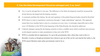 5
● Yes, it can be salvaged but it’s not easy. The difference in the Doha development round has increased the
divide between developed and developing countries.
● A systematic problem like linking the rule and regulation of the global financial bodies should be Rectified
● WTO chose to come to negotiation conclusions through a “single undertaking” approach. This approach
meant that every member had to come to a consensus on every issue. A seemingly impossible task as there
were 134 Members in the WTO at the beginning of the Doha Rounds, this should be addressed.
● Coherent strategies among the developing countries to form a credible union which would put more pressure
on developed countries to make amendments in thee rule in the WTO
● WTO is a member‐​driven organization. It is up to the governments, then, where they want to drive it.
Recently, it seems as though governments have chosen to get out of the car for a pit stop but the reality is, the
WTO cannot liberalize trade unless governments want to do so.
2. Can the Doha Development Round be salvaged and, if so, how?
 