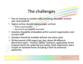 The	
  challenges	
  
•  Due	
  to	
  moving	
  to	
  another	
  oﬃce	
  building,	
  the	
  paper	
  archive	
  
   was	
  reconsidered	
  
•  Digital	
  archive	
  should	
  replace	
  paper	
  archive:	
  
     –  Reduce	
  space	
  (costs)	
  
     –  Documents	
  are	
  instantly	
  accessible	
  
•  SoluMon	
  should	
  be	
  embedded	
  within	
  current	
  organizaMon	
  and	
  
   current	
  staﬀ	
  
•  SoluMon	
  should	
  be	
  scalable	
  without	
  any	
  extra	
  costs	
  
•  50	
  documents	
  (200	
  pages)	
  per	
  day,	
  about	
  40	
  diﬀerent	
  
   document	
  types	
  –	
  invoices	
  (90%),	
  contracts,	
  applicaMon	
  forms	
  
   (request	
  forms	
  for	
  ordering	
  fuel	
  cards),	
  bank	
  statements	
  and	
  a	
  
   couple	
  of	
  standard	
  forms	
  including	
  a	
  form	
  to	
  authorize	
  
   payments.	
  
 