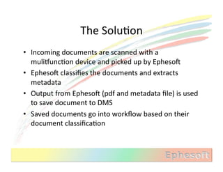 The	
  SoluMon	
  
•  Incoming	
  documents	
  are	
  scanned	
  with	
  a	
  
   muliVuncMon	
  device	
  and	
  picked	
  up	
  by	
  EphesoX	
  
•  EphesoX	
  classiﬁes	
  the	
  documents	
  and	
  extracts	
  
   metadata	
  
•  Output	
  from	
  EphesoX	
  (pdf	
  and	
  metadata	
  ﬁle)	
  is	
  used	
  
   to	
  save	
  document	
  to	
  DMS	
  
•  Saved	
  documents	
  go	
  into	
  workﬂow	
  based	
  on	
  their	
  
   document	
  classiﬁcaMon	
  
 