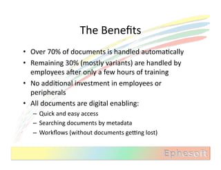 The	
  Beneﬁts	
  
•  Over	
  70%	
  of	
  documents	
  is	
  handled	
  automaMcally	
  
•  Remaining	
  30%	
  (mostly	
  variants)	
  are	
  handled	
  by	
  
   employees	
  aXer	
  only	
  a	
  few	
  hours	
  of	
  training	
  
•  No	
  addiMonal	
  investment	
  in	
  employees	
  or	
  
   peripherals	
  
•  All	
  documents	
  are	
  digital	
  enabling:	
  
    –  Quick	
  and	
  easy	
  access	
  
    –  Searching	
  documents	
  by	
  metadata	
  
    –  Workﬂows	
  (without	
  documents	
  gebng	
  lost)	
  
 