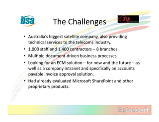 The	
  Challenges	
  
•  Australia’s	
  biggest	
  satellite	
  company,	
  also	
  providing	
  
   technical	
  services	
  to	
  the	
  telecoms	
  industry.	
  
•  1,000	
  staﬀ	
  and	
  1,400	
  contractors	
  –	
  8	
  branches.	
  
•  MulMple	
  document-­‐driven	
  business	
  processes.	
  
•  Looking	
  for	
  an	
  ECM	
  soluMon	
  –	
  for	
  now	
  and	
  the	
  future	
  –	
  as	
  
   well	
  as	
  a	
  company	
  intranet	
  and	
  speciﬁcally	
  an	
  accounts	
  
   payable	
  invoice	
  approval	
  soluMon.	
  
•  Had	
  already	
  evaluated	
  MicrosoX	
  SharePoint	
  and	
  other	
  
   proprietary	
  products.	
  
 