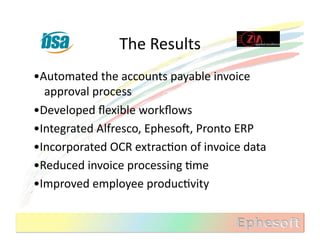 The	
  Results	
  
•Automated	
  the	
  accounts	
  payable	
  invoice	
  
  approval	
  process	
  
•Developed	
  ﬂexible	
  workﬂows	
  
•Integrated	
  Alfresco,	
  EphesoX,	
  Pronto	
  ERP	
  
•Incorporated	
  OCR	
  extracMon	
  of	
  invoice	
  data	
  
•Reduced	
  invoice	
  processing	
  Mme	
  
•Improved	
  employee	
  producMvity	
  
 