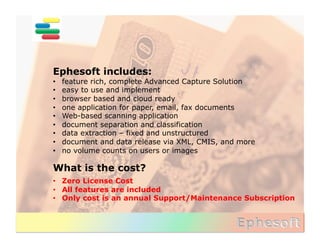 Ephesoft includes:
•    feature rich, complete Advanced Capture Solution
•    easy to use and implement
•    browser based and cloud ready
•    one application for paper, email, fax documents
•    Web-based scanning application
•    document separation and classification
•    data extraction – fixed and unstructured
•    document and data release via XML, CMIS, and more
•    no volume counts on users or images

What is the cost?	
  
•  Zero License Cost
•  All features are included
•  Only cost is an annual Support/Maintenance Subscription
 