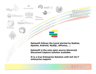 Ephesoft follows the trend started by Redhat,
Apache, Android, MySQL, Alfresco, ...

Ephesoft is the only open source Advanced
Document Capture solution available.

It is a true Enterprise Solution with full 24/7
enterprise support.
 