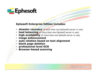 Ephesoft Enterprise Edition includes:

•    disaster recovery (if more than one Ephesoft server in use)
•    load balancing (if more than one Ephesoft server in use)
•    high availability (if more than one Ephesft server in use)
•    image enhancement
•    auto rotation based on text alignment
•    blank page deletion
•    professional level OCR
•    Browser-based scanning
 