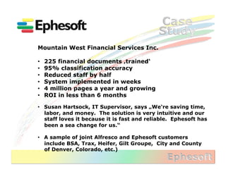 Mountain West Financial Services Inc.

•    225 financial documents ‚trained‘
•    95% classification accuracy
•    Reduced staff by half
•    System implemented in weeks
•    4 million pages a year and growing
•    ROI in less than 6 months

•  Susan Hartsock, IT Supervisor, says „We‘re saving time,
   labor, and money. The solution is very intuitive and our
   staff loves it because it is fast and reliable. Ephesoft has
   been a sea change for us.“

•  A sample of joint Alfresco and Ephesoft customers
   include BSA, Trax, Heifer, Gilt Groupe, City and County
   of Denver, Colorado, etc.)	
  
 