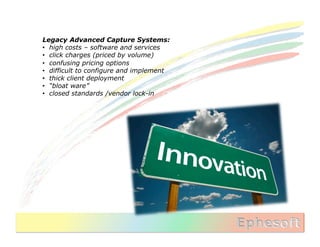 Legacy Advanced Capture Systems:
•  high costs – software and services
•  click charges (priced by volume)
•  confusing pricing options
•  difficult to configure and implement
•  thick client deployment
•  “bloat ware”
•  closed standards /vendor lock-in
 