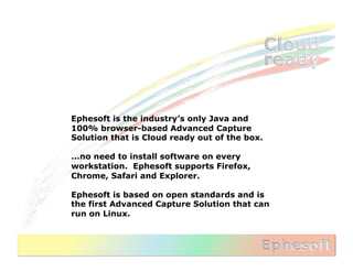Ephesoft is the industry’s only Java and
100% browser-based Advanced Capture
Solution that is Cloud ready out of the box.

...no need to install software on every
workstation. Ephesoft supports Firefox,
Chrome, Safari and Explorer.

Ephesoft is based on open standards and is
the first Advanced Capture Solution that can
run on Linux.
 