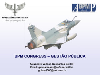 BPM CONGRESS – GESTÃO PÚBLICA
Alexandre Velloso Guimarães Cel Int
Email: guimaraesav@sefa.aer.mil.br
guima1500@uol.com.br
 