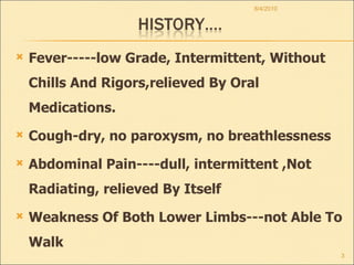 Fever-----low Grade, Intermittent, Without Chills And Rigors,relieved By Oral Medications. Cough-dry, no paroxysm, no breathlessness Abdominal Pain----dull, intermittent ,Not Radiating, relieved By Itself Weakness Of Both Lower Limbs---not Able To Walk 8/4/2010 