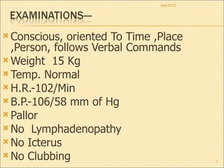 Conscious, oriented To Time ,Place ,Person, follows Verbal Commands Weight  15 Kg Temp. Normal H.R.-102/Min  B.P.-106/58 mm of Hg Pallor No  Lymphadenopathy No Icterus No Clubbing 8/4/2010 