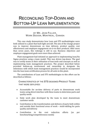 1
RECONCILING TOP-DOWN AND
BOTTOM-UP LEAN IMPLEMENTATION
BY MR. JEAN FULLER,
WORK DESIGN, MONTREAL, CANADA
This case study demonstrates how Lean and STS methodologies were
both utilized in a plant that built light aircraft. The aim of the change project
was to improve downstream on time delivery, product quality, cost
effectiveness and employee engagement vis-à-vis their products. After more
than seven years, this redesign is still in use. Business objectives and
employee engagement goals were more than achieved.
Plant management had initiated an approach to implementing lean/Six
Sigma practices using a team model. This was driven top-down. The goal
was to certify teams in their utilization of lean tools and concepts as well as
implementing team management practices. The project described below
provided bottom-up involvement and ownership to designate the
milestones with which team management practices would be incorporated
into the lean team certification process for all units in this plant.
The contributions of Lean and STS methodologies to this effort can be
described as follows:
CHARACTERISTICS OF THE STS DESIGNED PRODUCT TEAMS
THAT WERE DEPLOYED:
Accountable for on-time delivery of parts to downstream work
teams using direct interface with these teams to determine parts and
quality needs
Daily work plan developed by the team to meet downstream
customer needs
Contribution to the transformation and delivery of parts both within
and outside their functional areas of work – multi-skilling for parts
quality and delivery
Contribution to the cost reduction efforts (as per
benchmarking/competitiveness needs)
 