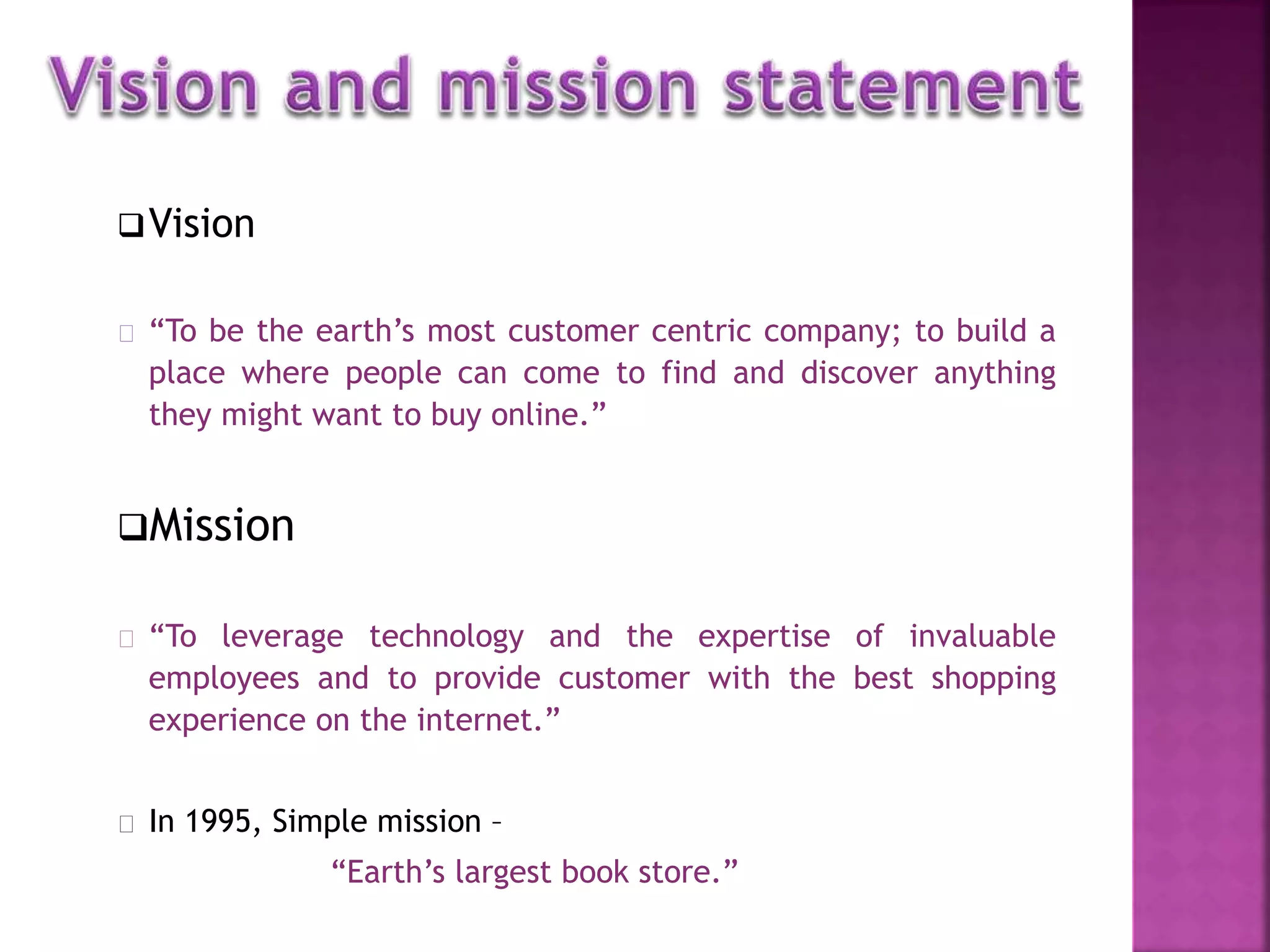 Vision 
“To be the earth’s most customer centric company; to build a 
place where people can come to find and discover anything 
they might want to buy online.” 
Mission 
“To leverage technology and the expertise of invaluable 
employees and to provide customer with the best shopping 
experience on the internet.” 
In 1995, Simple mission – 
“Earth’s largest book store.” 
 