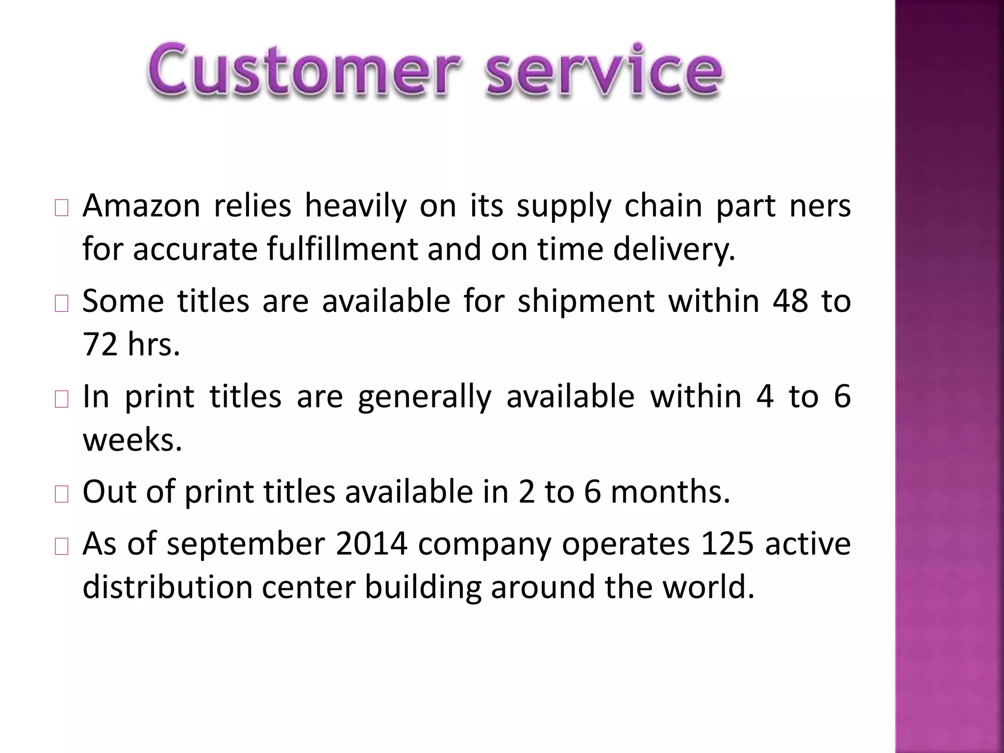 Amazon relies heavily on its supply chain part ners 
for accurate fulfillment and on time delivery. 
Some titles are available for shipment within 48 to 
72 hrs. 
In print titles are generally available within 4 to 6 
weeks. 
Out of print titles available in 2 to 6 months. 
As of september 2014 company operates 125 active 
distribution center building around the world. 
 