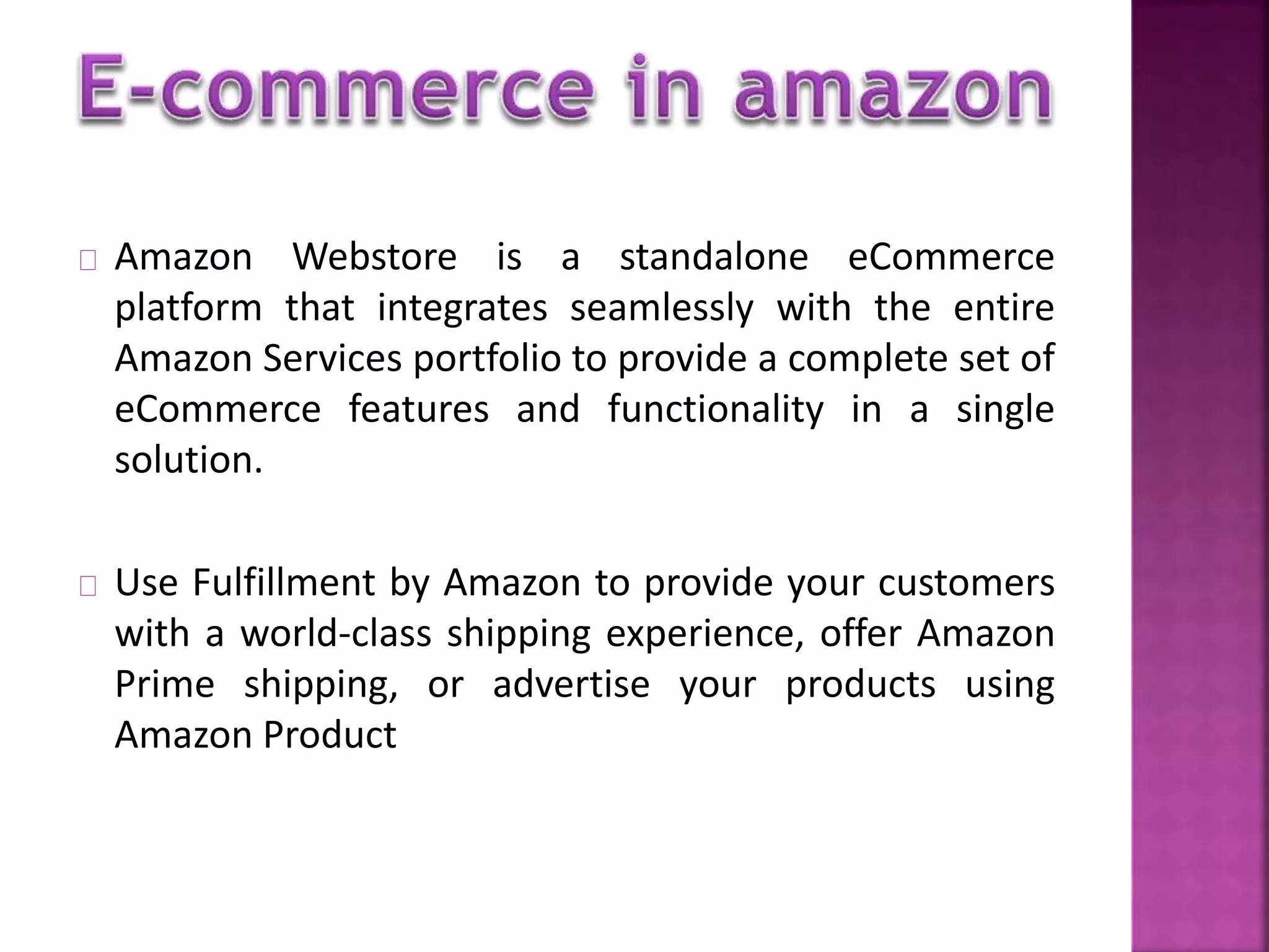 Amazon Webstore is a standalone eCommerce 
platform that integrates seamlessly with the entire 
Amazon Services portfolio to provide a complete set of 
eCommerce features and functionality in a single 
solution. 
Use Fulfillment by Amazon to provide your customers 
with a world-class shipping experience, offer Amazon 
Prime shipping, or advertise your products using 
Amazon Product 
 