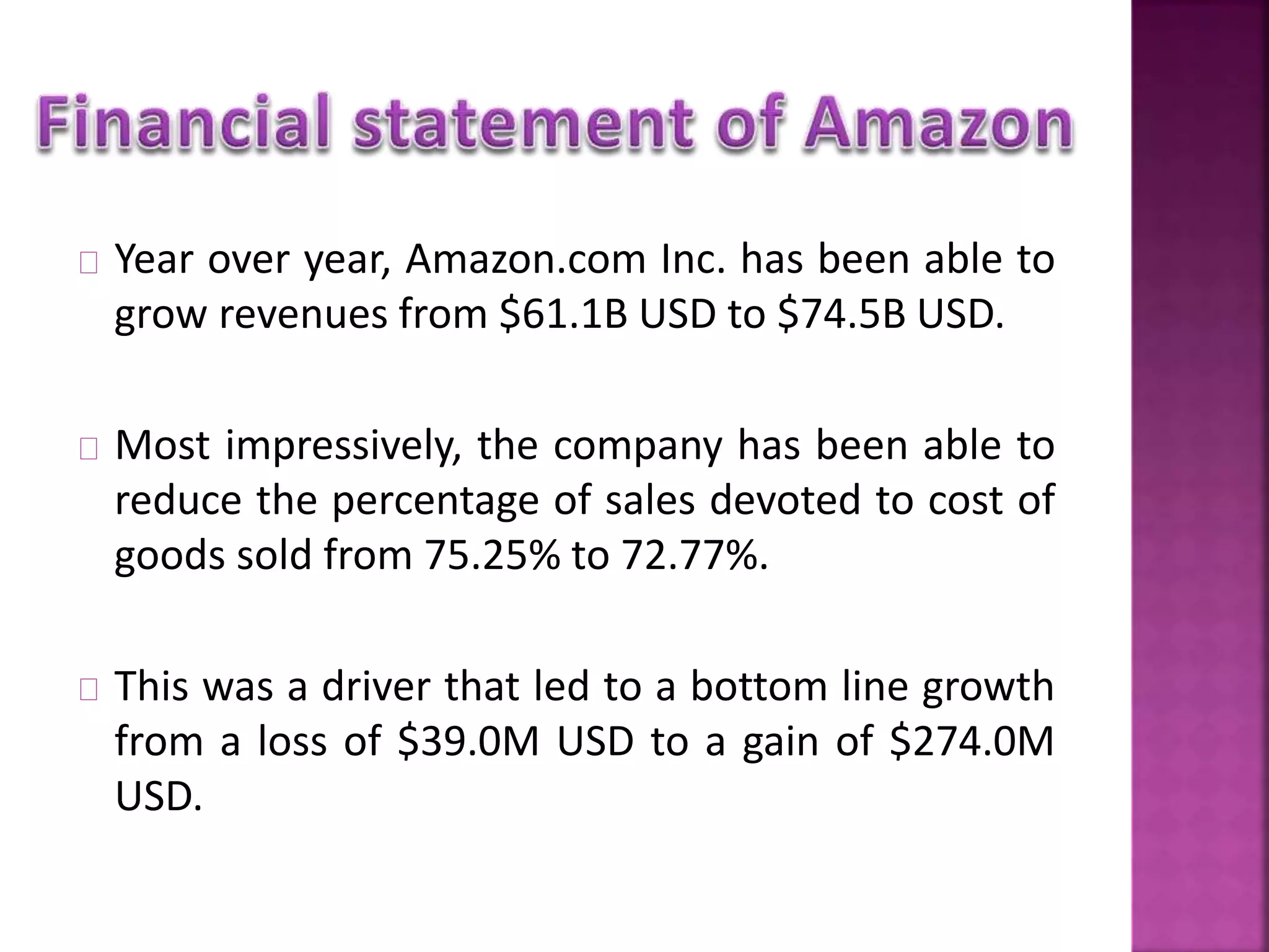 Year over year, Amazon.com Inc. has been able to 
grow revenues from $61.1B USD to $74.5B USD. 
Most impressively, the company has been able to 
reduce the percentage of sales devoted to cost of 
goods sold from 75.25% to 72.77%. 
This was a driver that led to a bottom line growth 
from a loss of $39.0M USD to a gain of $274.0M 
USD. 
 