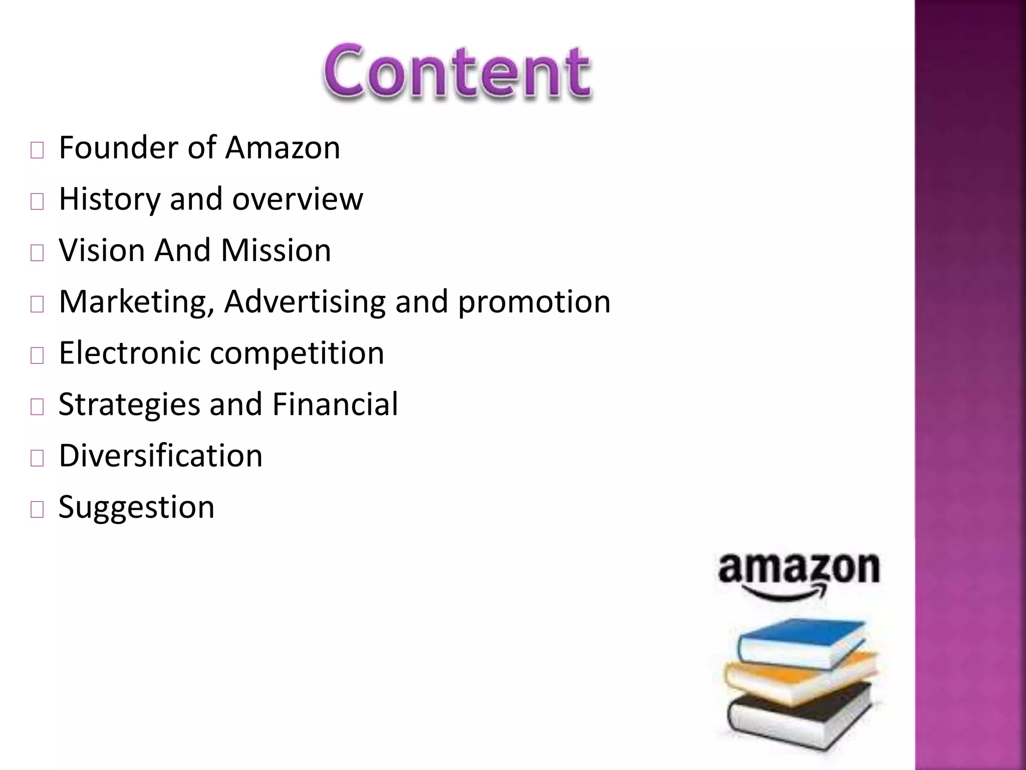 Founder of Amazon 
History and overview 
Vision And Mission 
Marketing, Advertising and promotion 
Electronic competition 
Strategies and Financial 
Diversification 
Suggestion 
 